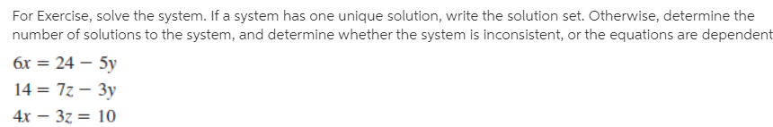 For Exercise, solve the system. If a system has one unique solution, write the solution set. Otherwise, determine the
number of solutions to the system, and determine whether the system is inconsistent, or the equations are dependent
6x = 24 – 5y
14 = 7z – 3y
4x – 37 = 10
