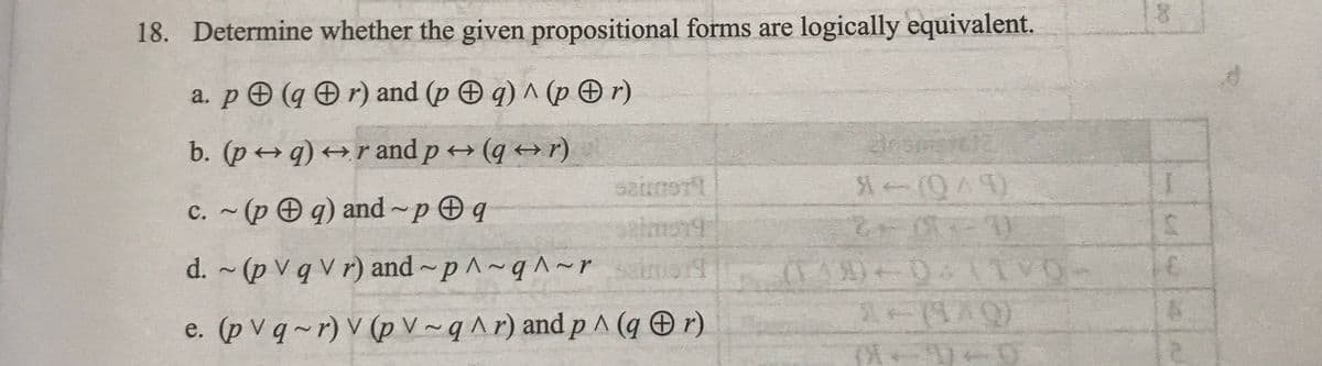 18. Determine whether the given propositional forms are logically equivalent.
a. p (qr) and (p q) ^ (pr)
b. (p→q) →r and p→ (q + r)
c. ~(pq) and p q
d. ~ (p V q V r) and p^~q^~ r
e. (pvq~r) V (p V~q^r) and p^ (q + r)
S200STI
On smart12
*-(049)
1+(919)
(4-9-0
00