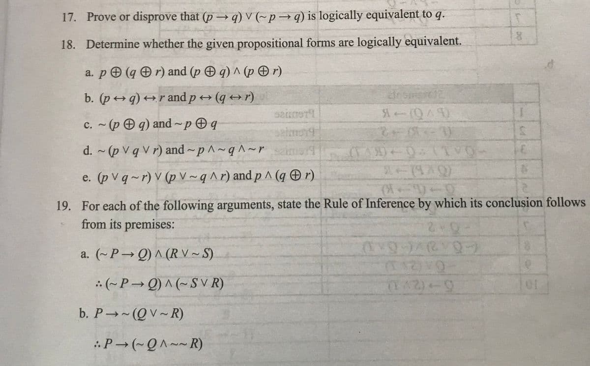 17. Prove or disprove that (p →q) V (~p→q) is logically equivalent to q.
18. Determine whether the given propositional forms are logically equivalent.
a. p (qr) and (p q) ^ (pr)
b. (pq) →r and p→ (q→r)
c. ~(pq) and pq
d. ~ (p V q Vr) and~p^~q^~ r
e. (pvq-r) V (p V~q^r) and p ^ (qr)
(~P→Q) ^ (~SVR)
b. P→~(QV~R)
S200STI
P→ (~Q^~~R)
dnsmart12
*-(049)
19. For each of the following arguments, state the Rule of Inference by which its conclusion follows
from its premises:
2V0-
a. (~P→Q) ^ (RV~S)
(149) 0:11VO
8
(9-)/(VO
(12) VO
(1^2)+9