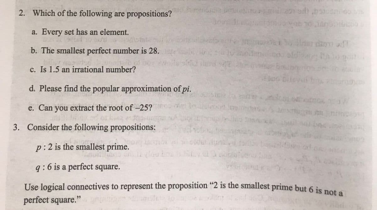 pomocit pog
2. Which of the following are propositions?
a. Every set has an element.
b. The smallest perfect number is 28.
c. Is 1.5 an irrational number?
d. Please find the popular approximation of pi.
e. Can you extract the root of -25?
Lana et She
3. Consider the following propositions:
p: 2 is the smallest prime.
q:6 is a perfect square.
Use logical connectives to represent the proposition "2 is the smallest prime but 6 is not a
perfect square."
al) Goten
In most
er bauen
20
R
bilevat
Pa