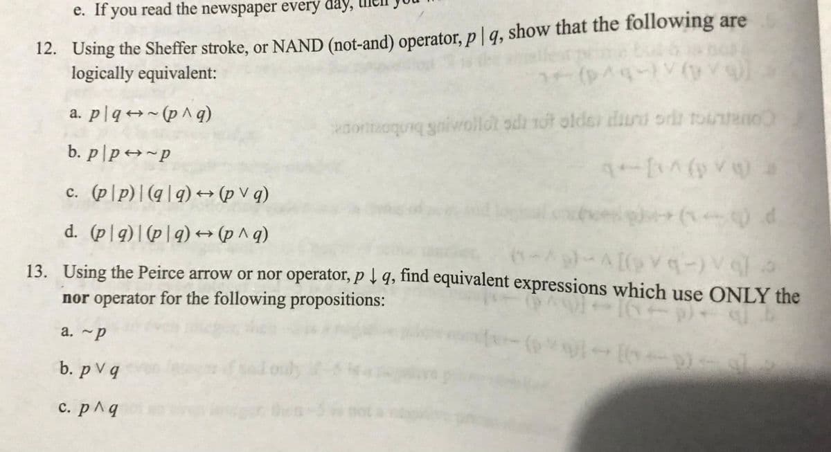 e. If you read the newspaper every day,
12. Using the Sheffer stroke, or NAND (not-and) operator, p | q, show that the following are
logically equivalent:
(p^4-) (V
a. plq (p^ q)
adortizoquiq gnivollot oda tot older diuru od touneno
b. p/p →~p
q+[^(0) >
c. (pp)|(qq) → (pvq)
(1) d
d. (pg) (p|q) → (p^q)
(-^9)-^[(p\q-)vqa
13. Using the Peirce arrow or nor operator, pq, find equivalent expressions which use ONLY the
nor operator for the following propositions:
16161
a.~p
b. pv q
c. p^q
(1.
[*(*))]-[(-p) — 8