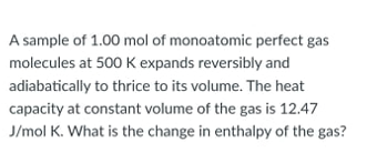 A sample of 1.00 mol of monoatomic perfect gas
molecules at 500 K expands reversibly and
adiabatically to thrice to its volume. The heat
capacity at constant volume of the gas is 12.47
J/mol K. What is the change in enthalpy of the gas?