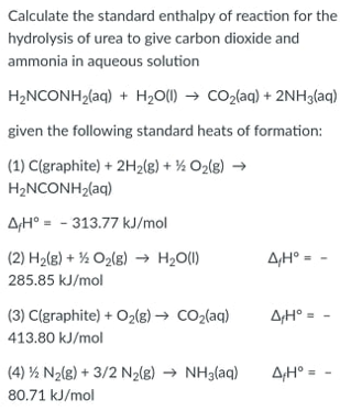 Calculate the standard enthalpy of reaction for the
hydrolysis of urea to give carbon dioxide and
ammonia in aqueous solution
H₂NCONH₂(aq) + H₂O(l) → CO₂(aq) + 2NH3(aq)
given the following standard heats of formation:
(1) C(graphite) + 2H₂(g) + O₂(g) →
H_NCONH2(aq)
AH-313.77 kJ/mol
(2) H₂(g) + O₂(g) → H₂O(l)
AH° =
285.85 kJ/mol
(3) C(graphite) + O₂(g) → CO₂(aq)
A₁H° =
413.80 kJ/mol
(4) ½ N₂(g) + 3/2 N₂(g) → NH3(aq)
4₁H⁰ =
80.71 kJ/mol