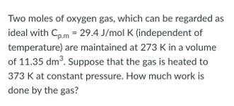 Two moles of oxygen gas, which can be regarded as
ideal with Cp.m = 29.4 J/mol K (independent of
temperature) are maintained at 273 K in a volume
of 11.35 dm³. Suppose that the gas is heated to
373 K at constant pressure. How much work is
done by the gas?