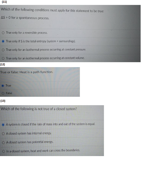 (11)
Which of the following conditions must apply for this statement to be true:
AS> 0 for a spontaneous process.
O True only for a reversible process.
Ⓒ True only if S is the total entropy (system + surroundings).
O True only for an isothermal process occurring at constant pressure.
O True only for an isothermal process occurring at constant volume.
(12)
True or false: Heat is a path function.
True
O False
(13)
Which of the following is not true of a closed system?
A system is closed if the rate of mass into and out of the system is equal
O A closed system has internal.energy.
O A closed system has potential energy.
O In a closed system, heat and work can cross the boundaries.