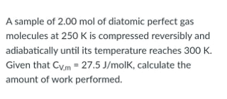 A sample of 2.00 mol of diatomic perfect gas
molecules at 250 K is compressed reversibly and
adiabatically until its temperature reaches 300 K.
Given that Cv.m = 27.5 J/molk, calculate the
amount of work performed.