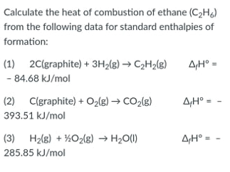 Calculate the heat of combustion of ethane (C₂H6)
from the following data for standard enthalpies of
formation:
(1) 2C(graphite) + 3H₂(g) → C₂H₂(g) ΔΗΩ Ο
- 84.68 kJ/mol
(2) C(graphite) + O₂(g) → CO₂(g)
AH° =
393.51 kJ/mol
(3) H₂(g) + O₂(g) → H₂O(1)
A/H° =
285.85 kJ/mol