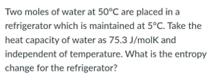 Two moles of water at 50°C are placed in a
refrigerator which is maintained at 5°C. Take the
heat capacity of water as 75.3 J/molk and
independent of temperature. What is the entropy
change for the refrigerator?