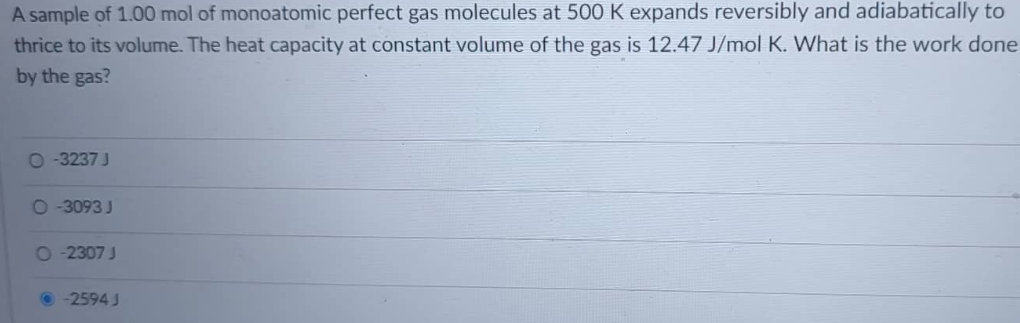 A sample of 1.00 mol of monoatomic perfect gas molecules at 500 K expands reversibly and adiabatically to
thrice to its volume. The heat capacity at constant volume of the gas is 12.47 J/mol K. What is the work done
by the gas?
O-3237 J
O-3093 J
O-2307 J
-2594 J