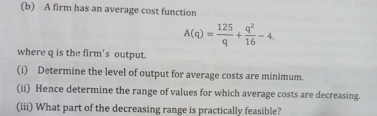 (b) A firm has an average cost function
125 q?
4.
16
A(q)
%3D
-
where q is the firm's output.
(i) Determine the level of output for average costs are minimum.
(ii) Hence determine the range of values for which average costs are decreasing.
(iii) What part of the decreasing range is practically feasible?
