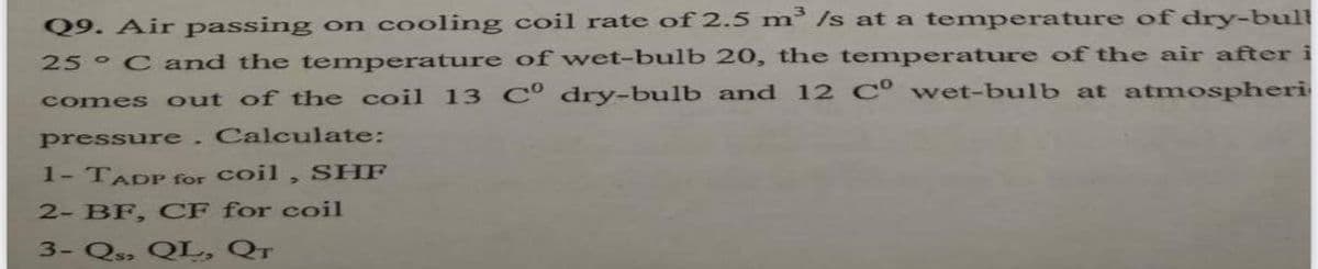 Q9. Air passing on cooling coil rate of 2.5 m /s at a temperature of dry-bull
25 C and the temperature of wet-bulb 20, the temperature of the air after i
comes out of the coil 13 C° dry-bulb and 12 C° wet-bulb at atmospheri
pressure.Calculate:
1- TADP for coil , SHF
2- BF, CF for coil
3- Q» QL, QT
