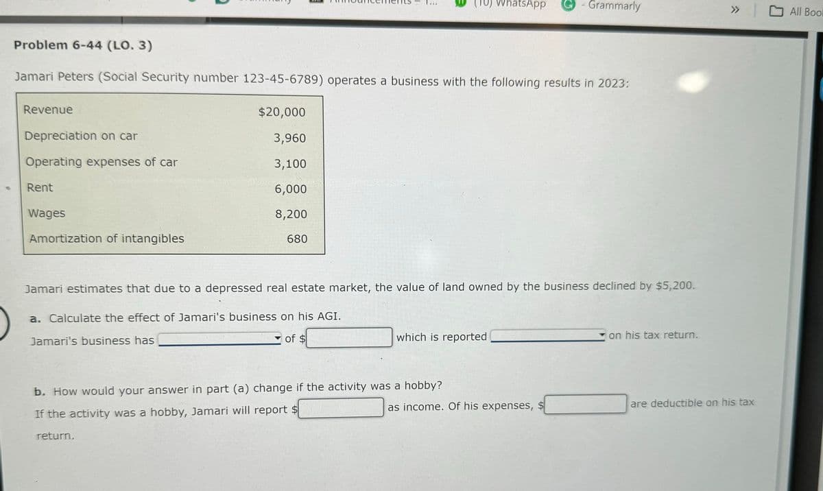 TU) WhatsApp
Grammarly
Problem 6-44 (LO. 3)
Jamari Peters (Social Security number 123-45-6789) operates a business with the following results in 2023:
Revenue
$20,000
Depreciation on car
3,960
Operating expenses of car
3,100
Rent
6,000
Wages
8,200
Amortization of intangibles
680
Jamari estimates that due to a depressed real estate market, the value of land owned by the business declined by $5,200.
a. Calculate the effect of Jamari's business on his AGI.
Jamari's business has
of $
which is reported
on his tax return.
» All Book
«
b. How would your answer in part (a) change if the activity was a hobby?
If the activity was a hobby, Jamari will report $
as income. Of his expenses, $
are deductible on his tax
return.