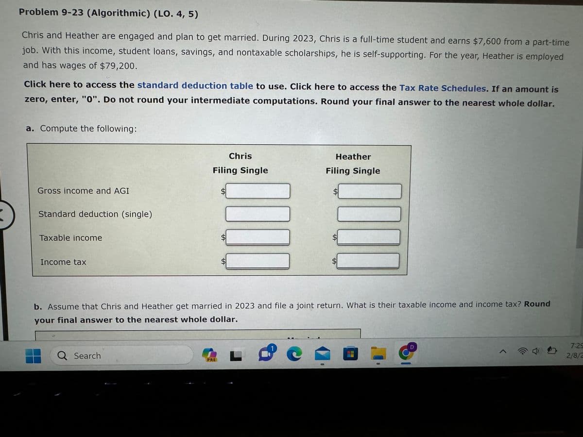 Problem 9-23 (Algorithmic) (LO. 4, 5)
Chris and Heather are engaged and plan to get married. During 2023, Chris is a full-time student and earns $7,600 from a part-time
job. With this income, student loans, savings, and nontaxable scholarships, he is self-supporting. For the year, Heather is employed
and has wages of $79,200.
Click here to access the standard deduction table to use. Click here to access the Tax Rate Schedules. If an amount is
zero, enter, "0". Do not round your intermediate computations. Round your final answer to the nearest whole dollar.
a. Compute the following:
Gross income and AGI
Standard deduction (single)
Taxable income
Income tax
Q Search
Filing Single
S
PRE
ta
Chris
LA
L
Heather
1
Filing Single
b. Assume that Chris and Heather get married in 2023 and file a joint return. What is their taxable income and income tax? Round
your final answer to the nearest whole dollar.
SA
SA
SA
7:29
2/8/2