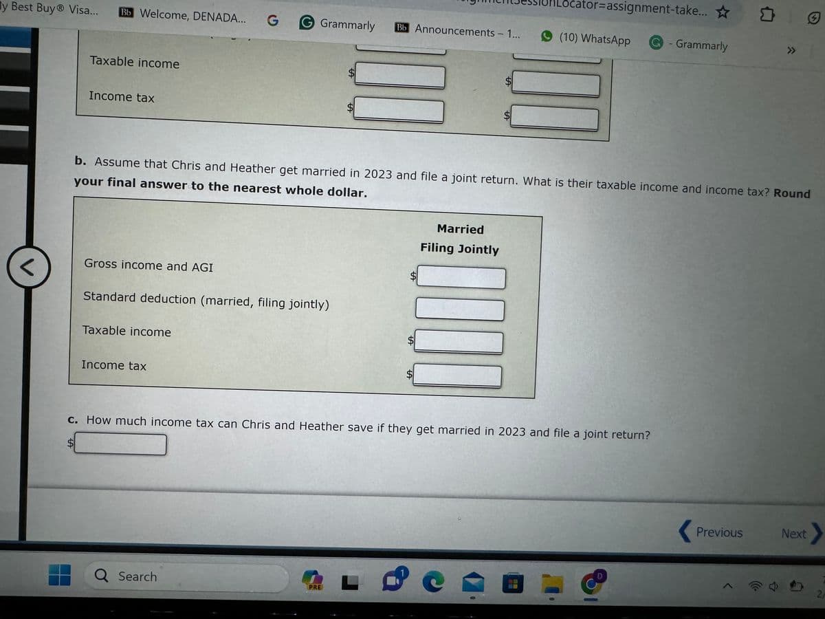 y Best Buy® Visa...
<
Bb Welcome, DENADA... G
Taxable income
Income tax
Gross income and AGI
Standard deduction (married, filing jointly)
Taxable income
G Grammarly
Income tax
Q Search
SA
S
PRE
Bb Announcements - 1...
b. Assume that Chris and Heather get married in 2023 and file a joint return. What is their taxable income and income tax? Round
your final answer to the nearest whole dollar.
L
S
1
SA
SA
Married
SA
Filing Jointly
SA
c. How much income tax can Chris and Heather save if they get married in 2023 and file a joint return?
Locator=assignment-take... ☆
(10) WhatsApp G - Grammarly
0
D
□
Previous
»>
S
Next
2/