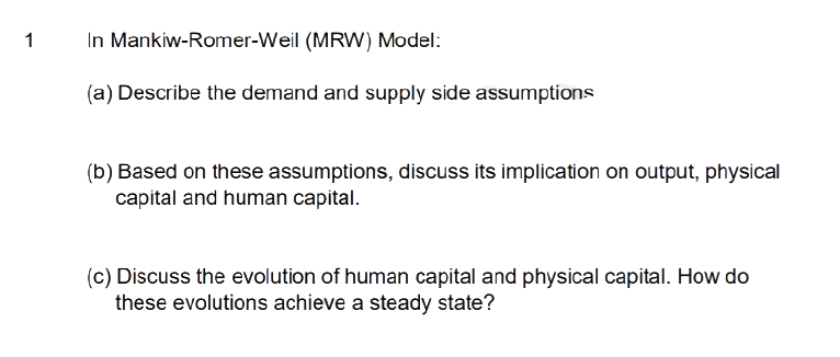 1
In Mankiw-Romer-Weil (MRW) Model:
(a) Describe the demand and supply side assumptions
(b) Based on these assumptions, discuss its implication on output, physical
capital and human capital.
(c) Discuss the evolution of human capital and physical capital. How do
these evolutions achieve a steady state?
