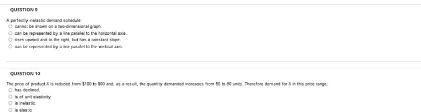 QUESTION 9
A perfectiy inelastic demand schedule:
O cannot be shown on a two-dimensional graph.
O can be represented by a line parallel to the horizontal axis.
O rises upward and to the right, but has a constant slope.
can be represented by a line parallel to the vertical axis.
QUESTION 10
The price of product X is reduced from $100 to $80 and, as a result, the quantity demanded increases from 50 to 00 units. Therefore demand for X in this price range:
O has declined.
is of unit elasticity.
O is inelastic.
O is elastic
