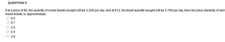 QUESTION 5
If at a price of $8, the quantity of movie tickets bought will be 3,300 per day, and at $12, the ticket quantity bought will be 2,700 per day, then the price elasticity of dem
movie tickets is approximately:
O 0.5
O 0.7
2.5
0.4
O 2.0
O O O
