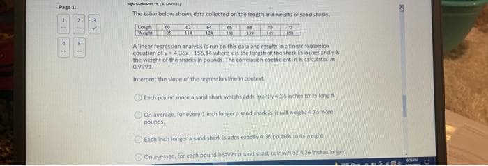 Page 1:
The table below shows data collected on the length and weight of sand sharks.
1.
Legh
Weight
62
72
64
66
68
70
105
124
114
A linear regression analysis is run on this data and results in a linear regression
equation of y- 4.36x - 156.14 where x is the length of the shark in inches and y is
the weight of the sharks in pounds. The correlation coefficient Ir is calculated as
0.9991.
Interpret the slope of the regression line in context.
Each pound more a sand shark weighs adds exactly 4.36 inches to its length
On average. for every 1 inch longer a sand shark is, it will weight 4.36 more
pounds,
O Each inch longer a sand shark is adds exactly 4.36 pounds to its weight
O On average, for each pound heavier a sand shark is, it will be 436 inches longer.
