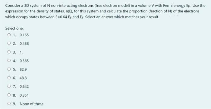 Consider a 3D system of N non-interacting electrons (free electron model) in a volume V with Fermi energy EF. Use the
expression for the density of states, n(E), for this system and calculate the proportion (fraction of N) of the electrons
which occupy states between E=0.64 Eş and EF. Select an answer which matches your result.
Select one:
O 1. 0.165
O 2. 0.488
O 3. 1.
O 4. 0.365
O 5. 82.9
O 6. 48,8
O 7. 0.642
O 8. 0.351
O 9. None of these
