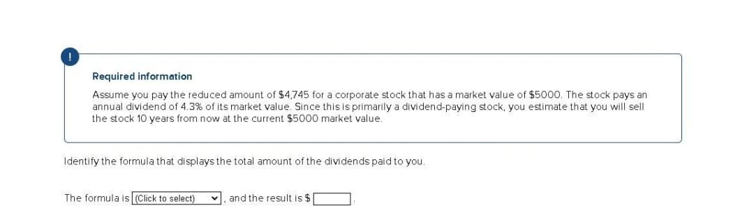 Required information
Assume you pay the reduced amount of $4,745 for a corporate stock that has a market value of $5000. The stock pays an
annual dividend of 4.3% of its market value. Since this is primarily a dividend-paying stock, you estimate that you will sell
the stock 10 years from now at the current $5000 market value.
Identify the formula that displays the total amount of the dividends paid to you.
The formula is (Click to select)
v, and the result is $[
