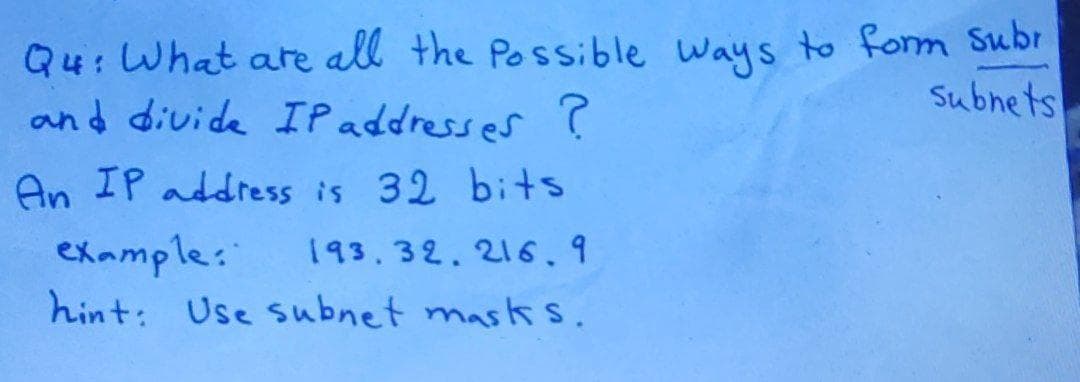 Q4: What are all the Possible Ways to form Subr
and divide IP addresses '
Subnets
An IP address is 32 bits
example:
hint: Use subnet mask s.
193.32.216.9
