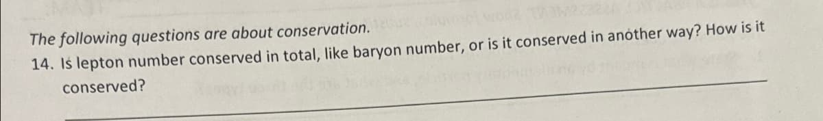 The following questions are about conservation.
mume woo2 T/M22328
14. Is lepton number conserved in total, like baryon number, or is it conserved in another way? How is it
conserved?