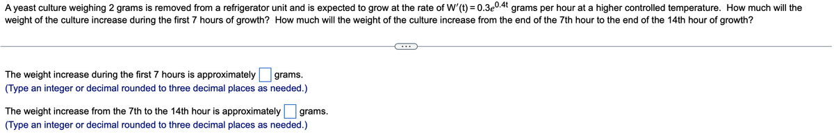 A yeast culture weighing 2 grams is removed from a refrigerator unit and is expected to grow at the rate of W'(t) = 0.3e0.4t grams per hour at a higher controlled temperature. How much will the
weight of the culture increase during the first 7 hours of growth? How much will the weight of the culture increase from the end of the 7th hour to the end of the 14th hour of growth?
The weight increase during the first 7 hours is approximately grams.
(Type an integer or decimal rounded to three decimal places as needed.)
The weight increase from the 7th to the 14th hour is approximately grams.
(Type an integer or decimal rounded to three decimal places as needed.)