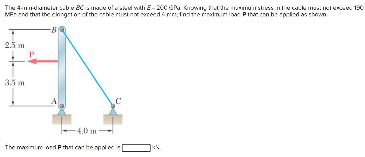 The 4-mm-diameter cable BC is made of a steel with E= 200 GPa. Knowing that the maximum stress in the cable must not exceed 190
MPa and that the elongation of the cable must not exceed 4 mm, find the maximum load P that can be applied as shown.
2.5 m
3.5 m
P
-B
A
4.0 m
C
The maximum load P that can be applied is
KN.