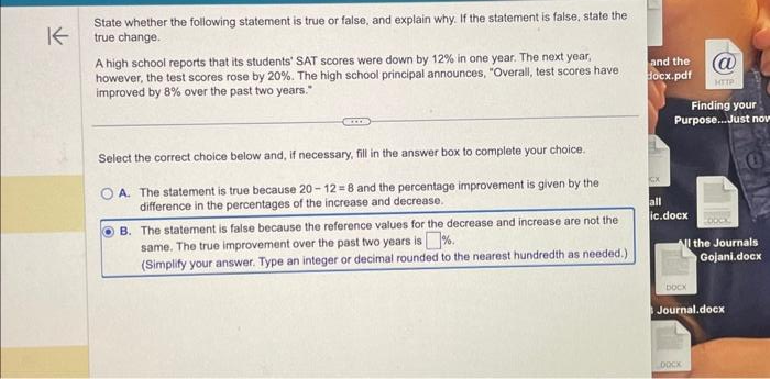 K
State whether the following statement is true or false, and explain why. If the statement is false, state the
true change.
A high school reports that its students' SAT scores were down by 12% in one year. The next year,
however, the test scores rose by 20%. The high school principal announces, "Overall, test scores have
improved by 8% over the past two years."
Select the correct choice below and, if necessary, fill in the answer box to complete your choice.
A. The statement is true because 20-12-8 and the percentage improvement is given by the
difference in the percentages of the increase and decrease.
B. The statement is false because the reference values for the decrease and increase are not the
same. The true improvement over the past two years is%.
(Simplify your answer. Type an integer or decimal rounded to the nearest hundredth as needed.)
and the
(@
docx.pdf HTTP
Finding your
Purpose...Just nov
all
ic.docx
All the Journals
Gojani.docx
DOCK
Journal.docx
DOCK