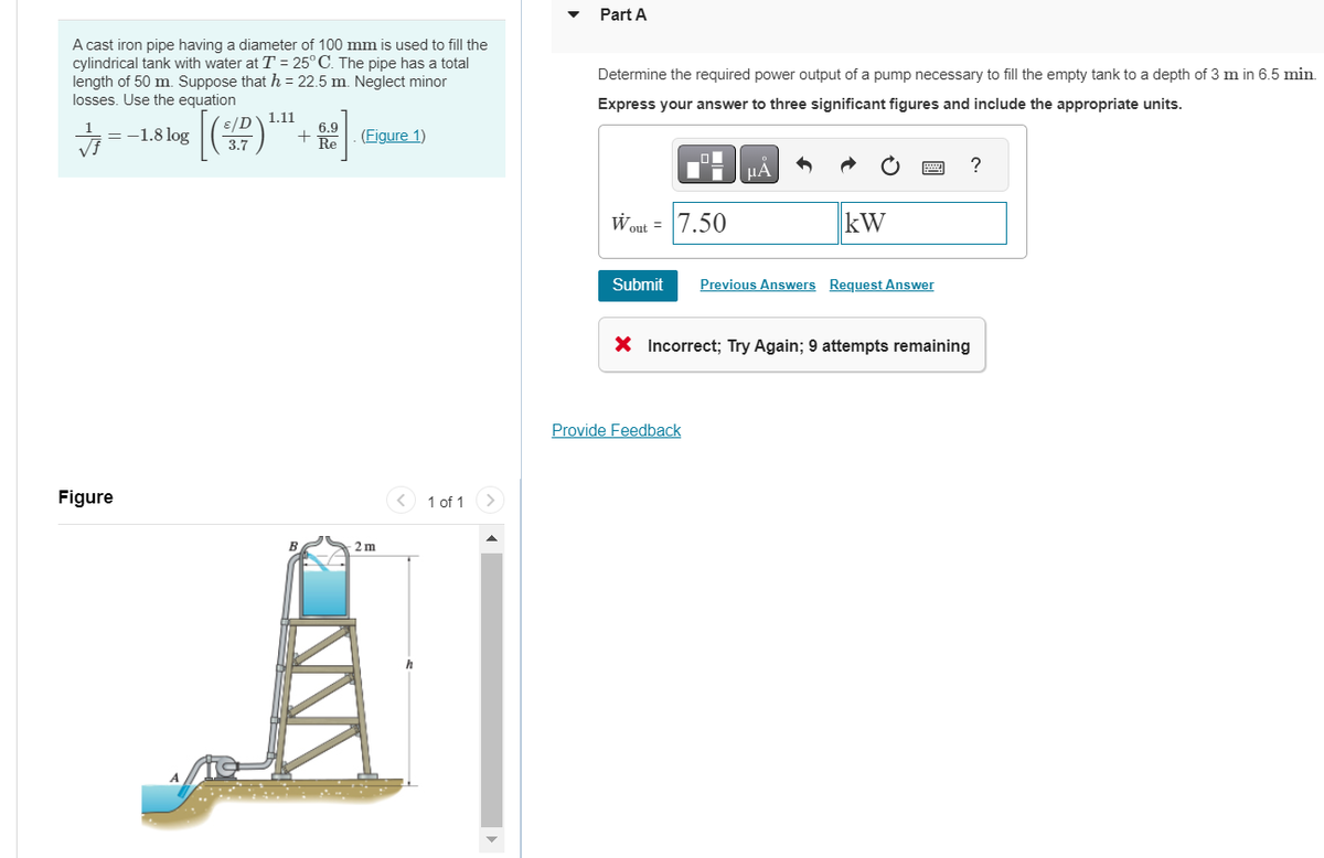 A cast iron pipe having a diameter of 100 mm is used to fill the
cylindrical tank with water at T = 25°C. The pipe has a total
length of 50 m. Suppose that h = 22.5 m. Neglect minor
losses. Use the equation
√f
==
-1.8 log
Figure
[(₁
ε/D`
3.7
1.11
+
B
6.9
Re
(Figure 1)
-2 m
1 of 1
Part A
Determine the required power output of a pump necessary to fill the empty tank to a depth of 3 m in 6.5 min.
Express your answer to three significant figures and include the appropriate units.
Wout = 7.50
μA
kW
Submit Previous Answers Request Answer
Provide Feedback
?
X Incorrect; Try Again; 9 attempts remaining