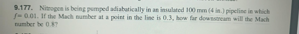 9.177. Nitrogen is being pumped adiabatically in an insulated 100 mm (4 in.) pipeline in which
f= 0.01. If the Mach number at a point in the line is 0.3, how far downstream will the Mach
number be 0.8?