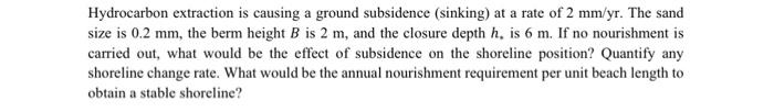 Hydrocarbon extraction is causing a ground subsidence (sinking) at a rate of 2 mm/yr. The sand
size is 0.2 mm, the berm height B is 2 m, and the closure depth h, is 6 m. If no nourishment is
carried out, what would be the effect of subsidence on the shoreline position? Quantify any
shoreline change rate. What would be the annual nourishment requirement per unit beach length to
obtain a stable shoreline?