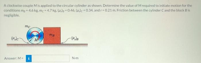 A clockwise couple M is applied to the circular cylinder as shown. Determine the value of M required to initiate motion for the
conditions mg = 4.6 kg, mc - 4.7 kg, (s)B=0.46, (c=0.34, and r=0.21 m. Friction between the cylinder C and the block B is
negligible.
(s)c
Answer: M =
mc
M
mg
(₂)B
N.m