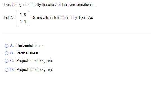 Describe geometrically the effect of the transformation T.
Let A =
10
41
Define a transformation T by T(x) = Ax.
A. Horizontal shear
OB. Vertical shear
OC. Projection onto X₂-axis
O D. Projection onto x, -axis