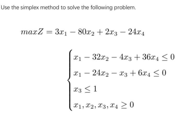 Use the simplex method to solve the following problem.
maxZ = 3x₁ - 80x2 + 2x3 - 24x4
x₁ - 32x2 - 4x3 +36x4 ≤0
X1 24x2x3 + 6x4 ≤ 0
X3 ≤ 1
X1, X2, X3, X4 ≥ 0
-