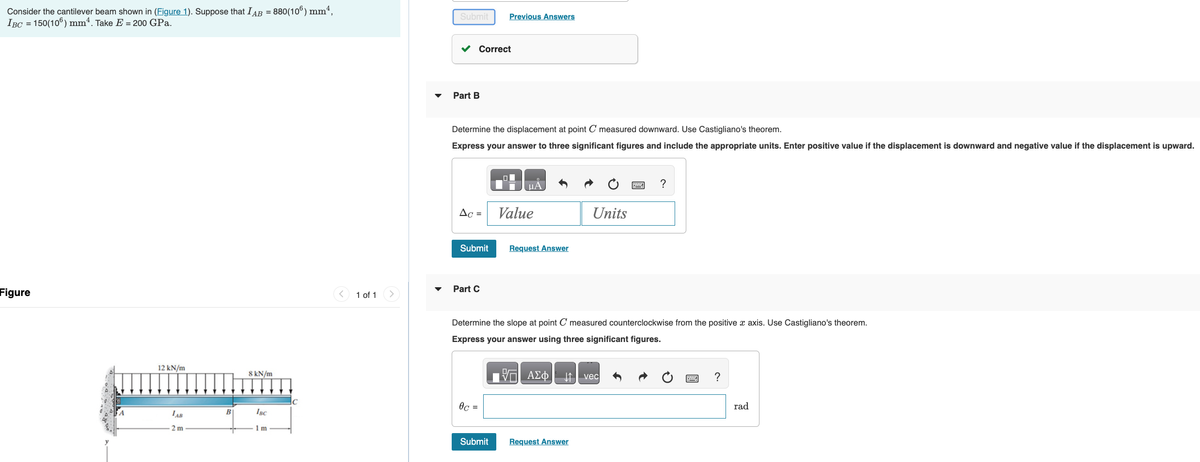 Consider the cantilever beam shown in (Figure 1). Suppose that IAB = 880(106) mm²,
IBC = 150(106) mm². Take E = 200 GPa.
Figure
12 kN/m
LAB
2 m
B
8 kN/m
IBC
1m
1 of 1
Submit
Part B
Correct
Determine the displacement at point C measured downward. Use Castigliano's theorem.
Express your answer to three significant figures and include the appropriate units. Enter positive value if the displacement is downward and negative value if the displacement is upward.
AC =
Submit
Previous Answers
Part C
0c =
Value
Request Answer
Determine the slope at point C measured counterclockwise from the positive x axis. Use Castigliano's theorem.
Express your answer using three significant figures.
DA
||| ΑΣΦ
Units
Submit Request Answer
?
vec
?
rad