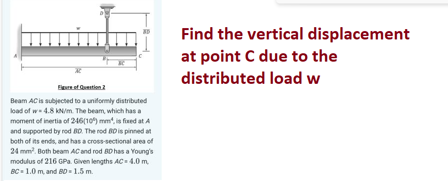 AC
D
BC
BD
C
Figure of Question 2
Beam AC is subjected to a uniformly distributed
load of w= 4.8 kN/m. The beam, which has a
moment of inertia of 246(106) mm¹, is fixed at A
and supported by rod BD. The rod BD is pinned at
both of its ends, and has a cross-sectional area of
24 mm². Both beam AC and rod BD has a Young's
modulus of 216 GPa. Given lengths AC = 4.0 m,
BC = 1.0 m, and BD = 1.5 m.
Find the vertical displacement
at point C due to the
distributed load w