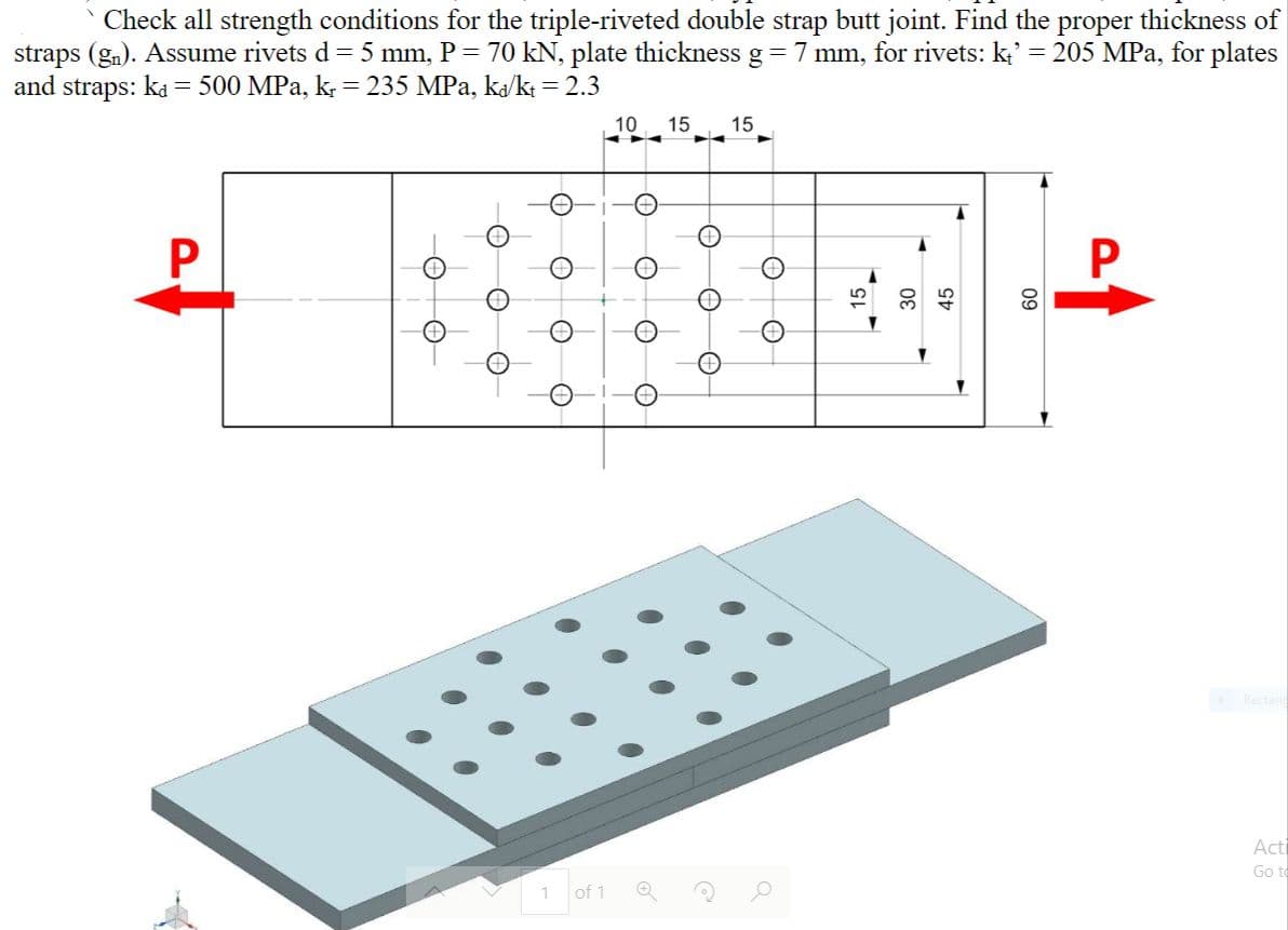 Check all strength conditions for the triple-riveted double strap butt joint. Find the proper thickness of
straps (gn). Assume rivets d= 5 mm, P = 70 kN, plate thickness g 7 mm, for rivets: k;' = 205 MPa, for plates
and straps: ka = 500 MPa, k. = 235 MPa, ka/k = 2.3
10
15
15
30
Rectan
Acti
Go to
of 1
09
