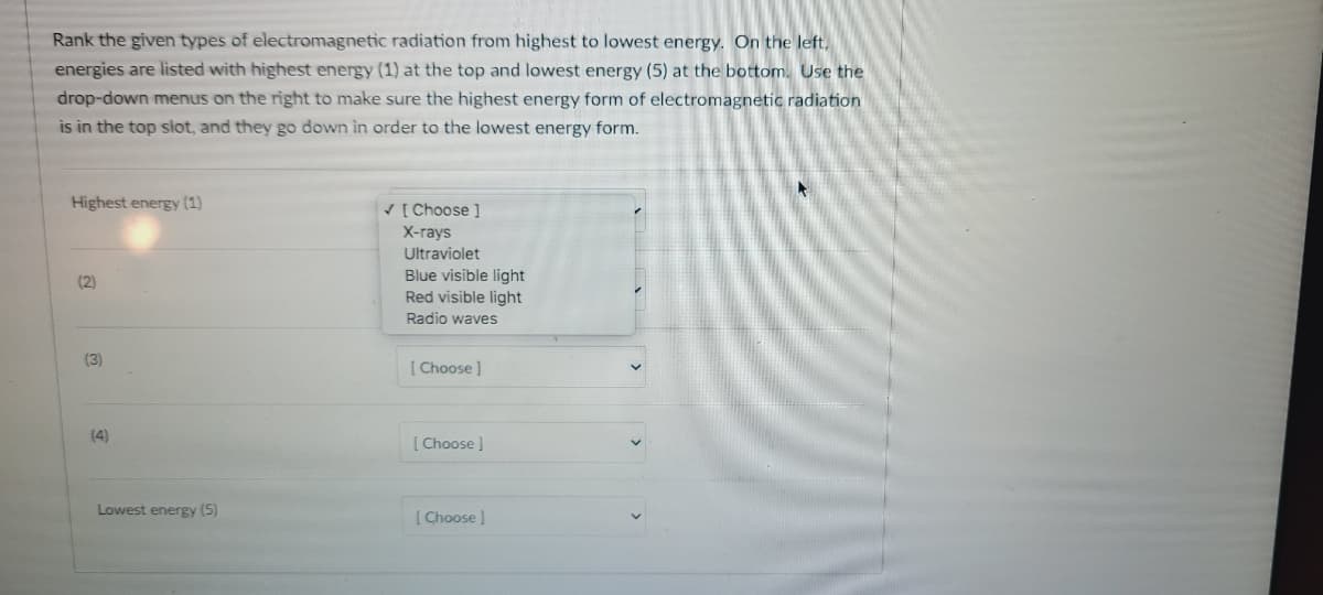 Rank the given types of electromagnetic radiation from highest to lowest energy. On the left,
energies are listed with highest energy (1) at the top and lowest energy (5) at the bottom. Use the
drop-down menus on the right to make sure the highest energy form of electromagnetic radiation
is in the top siot, and they go down in order to the lowest energy form.
Highest energy (1)
V [ Choose ]
X-гаys
Ultraviolet
Blue visible light
Red visible light
(2)
Radio waves
(3)
[ Choose )
(4)
[ Choose]
Lowest energy (5)
[ Choose )
