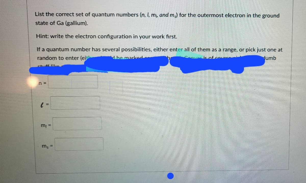 List the correct set of quantum numbers (n, I, m, and m,) for the outermost electron in the ground
state of Ga (gallium).
Hint: write the electron configuration in your work first.
If a quantum number has several possibilities, either enter all of them as a range, or pick just one at
random to enter (ei
Hbe marked
lumb
m
ms
