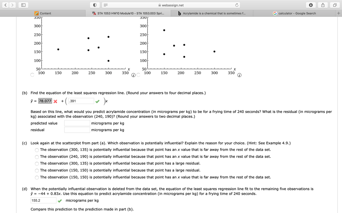 webassign.net
Content
A STA 1053 HW10 Module10 - STA 1053.003 Spri...
b Acrylamide is a chemical that is sometimes f...
calculator - Google Search
+
350г
350г
300
300
250
250
200
200
150
150
100
100
50
100
50
100
150
200
250
300
350
150
200
250
300
350
(b) Find the equation of the least squares regression line. (Round your answers to four decimal places.)
= 78.077 x +
.391
Based on this line, what would you predict acrylamide concentration (in micrograms per kg) to be for a frying time of 240 seconds? What is the residual (in micrograms per
kg) associated with the observation (240, 190)? (Round your answers to two decimal places.)
predicted value
micrograms per kg
residual
micrograms per kg
(c) Look again at the scatterplot from part (a). Which observation is potentially influential? Explain the reason for your choice. (Hint: See Example 4.9.)
The observation (300, 135) is potentially influential because that point has an x value that is far away from the rest of the data set.
The observation (240, 190) is potentially influential because that point has an x value that is far away from the rest of the data set.
The observation (300, 135) is potentially influential because that point has a large residual.
The observation (150, 150) is potentially influential because that point has a large residual.
The observation (150, 150) is potentially influential because that point has an x value that is far away from the rest of the data set.
(d) When the potentially influential observation is deleted from the data set, the equation of the least squares regression line fit to the remaining five observations is
= -44 + 0.83x. Use this equation to predict acrylamide concentration (in micrograms per kg) for a frying time of 240 seconds.
155.2
micrograms per kg
Compare this prediction to the prediction made in part (b).
