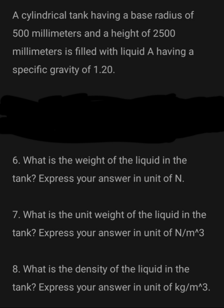 A cylindrical tank having a base radius of
500 millimeters and a height of 2500
millimeters is filled with liquid A having a
specific gravity of 1.20.
6. What is the weight of the liquid in the
tank? Express your answer in unit of N.
7. What is the unit weight of the liquid in the
tank? Express your answer in unit of N/m^3
8. What is the density of the liquid in the
tank? Express your answer in unit of kg/m^3.
