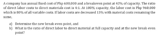 A company has annual fixed cost of Php 600,000 and a breakeven point at 42% of capacity. The ratio
of direct labor costs to direct materials cost is 4:1. At 100% capacity, the labor cost is Php 960,000
which is 80% of all variable costs. If labor costs are decreased 13% with material costs remaining the
same,
a) Determine the new break-even point, and
b) What is the ratio of direct labor to direct material at full capacity and at the new break even
point?
