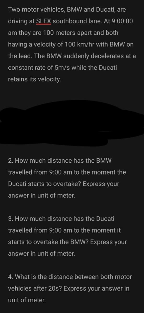 Two motor vehicles, BMW and Ducati, are
driving at SLEX southbound lane. At 9:00:00
am they are 100 meters apart and both
having a velocity of 100 km/hr with BMW on
the lead. The BMW suddenly decelerates at a
constant rate of 5m/s while the Ducati
retains its velocity.
2. How much distance has the BMW
travelled from 9:00 am to the moment the
Ducati starts to overtake? Express your
answer in unit of meter.
3. How much distance has the Ducati
travelled from 9:00 am to the moment it
starts to overtake the BMW? Express your
answer in unit of meter.
4. What is the distance between both motor
vehicles after 20s? Express your answer in
unit of meter.
