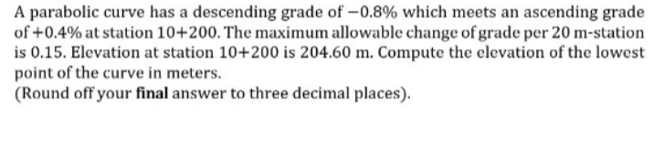 A parabolic curve has a descending grade of -0.8% which meets an ascending grade
of +0.4% at station 10+200. The maximum allowable change of grade per 20 m-station
is 0.15. Elevation at station 10+200 is 204.60 m. Compute the elevation of the lowest
point of the curve in meters.
(Round off your final answer to three decimal places).
