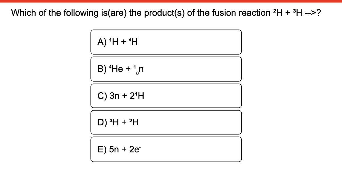 Which of the following is(are) the product(s) of the fusion reaction 2H + °H -->?
A) 'H + *H
B) “He + ',n
C) 3n + 2'H
D) ³H + 2H
E) 5n + 2e
