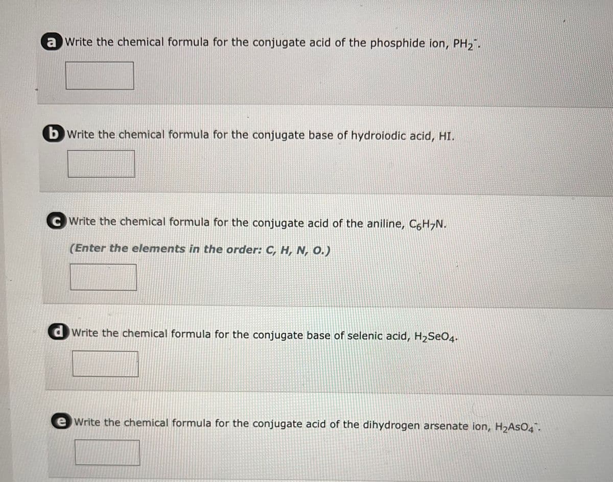 a Write the chemical formula for the conjugate acid of the phosphide ion, PH₂
b write the chemical formula for the conjugate base of hydroiodic acid, HI.
CWrite the chemical formula for the conjugate acid of the aniline, C6H₂N.
(Enter the elements in the order: C, H, N, O.)
dWrite the chemical formula for the conjugate base of selenic acid, H₂SO4.
Write the chemical formula for the conjugate acid of the dihydrogen arsenate ion, H₂AsO4