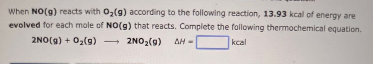 When NO(g) reacts with O₂(g) according to the following reaction, 13.93 kcal of energy are
evolved for each mole of NO(g) that reacts. Complete the following thermochemical equation.
2NO(g) + O₂(g)
2NO2(g) ΔΗ =
kcal