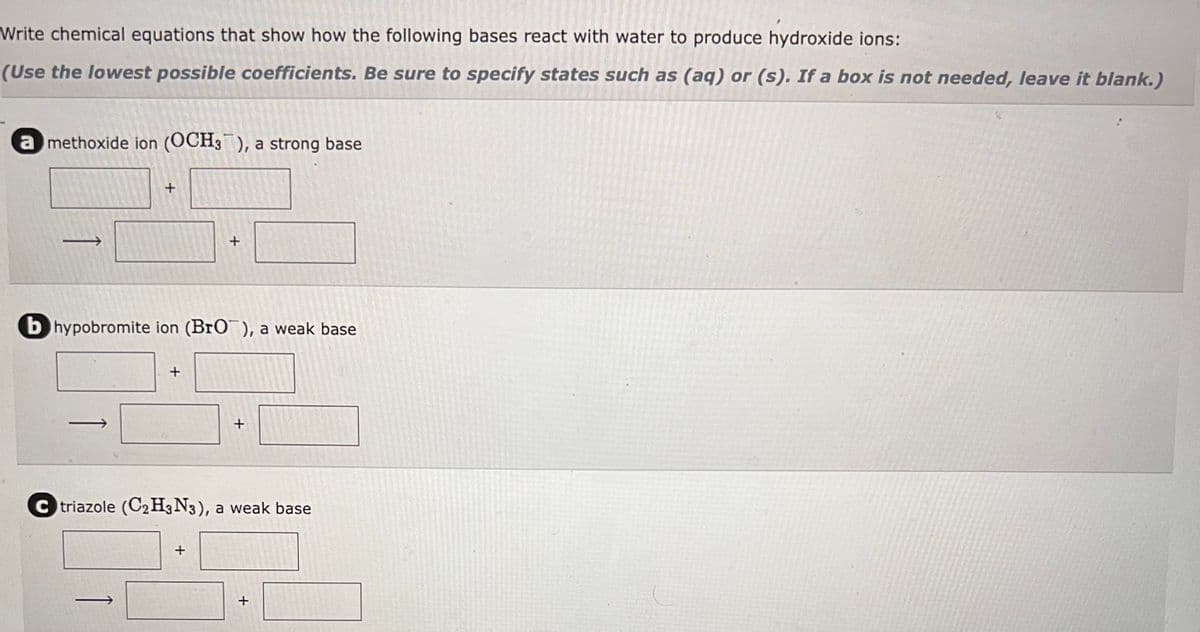 Write chemical equations that show how the following bases react with water to produce hydroxide ions:
(Use the lowest possible coefficients. Be sure to specify states such as (aq) or (s). If a box is not needed, leave it blank.)
amethoxide ion (OCH3), a strong base
1
+
b hypobromite ion (BrO), a weak base
+
+
+
+
Ctriazole (C₂H3N3), a weak base
+