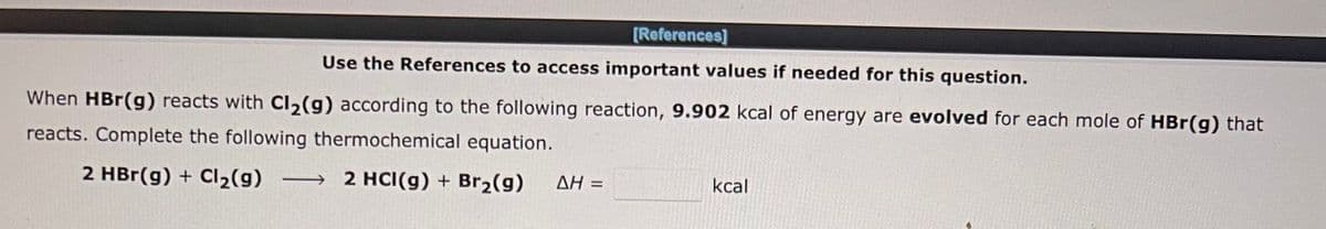 [References]
Use the References to access important values if needed for this question.
When HBr(g) reacts with Cl₂(g) according to the following reaction, 9.902 kcal of energy are evolved for each mole of HBr(g) that
reacts. Complete the following thermochemical equation.
2 HBr(g) + Cl₂(g) → 2 HCI(g) + Br₂(g)
AH =
kcal